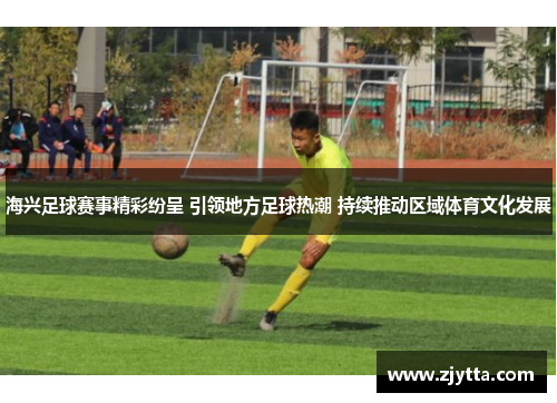海兴足球赛事精彩纷呈 引领地方足球热潮 持续推动区域体育文化发展